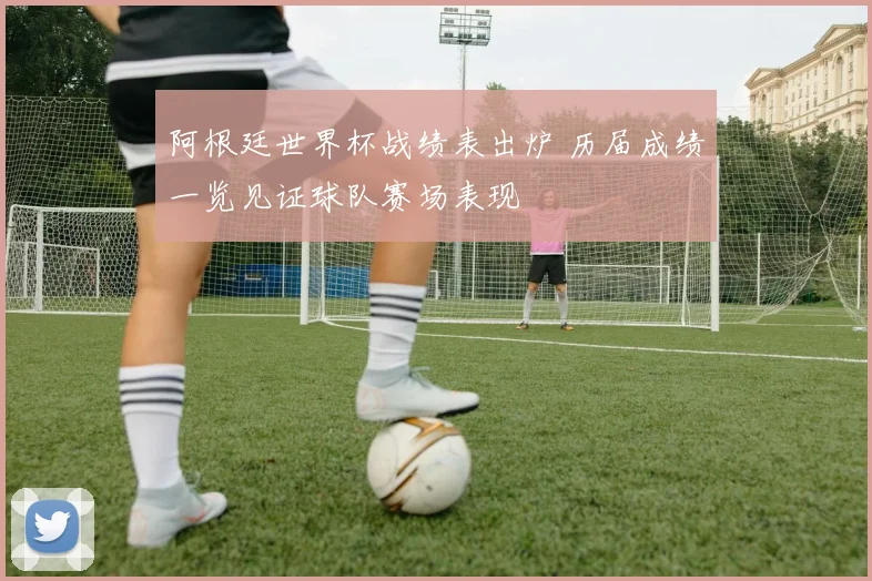 阿根廷世界杯战绩表出炉 历届成绩一览见证球队赛场表现