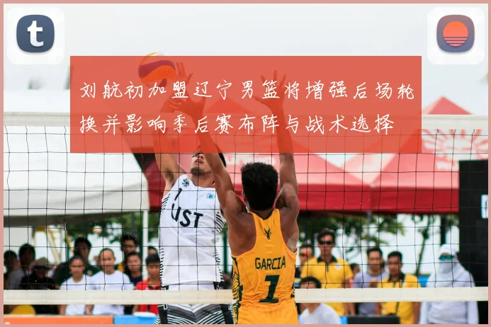 刘航初加盟辽宁男篮将增强后场轮换并影响季后赛布阵与战术选择