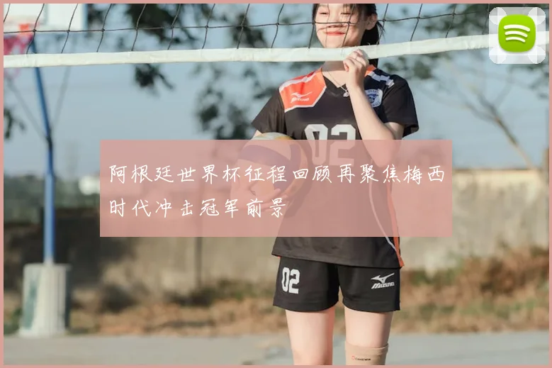 阿根廷世界杯征程回顾再聚焦梅西时代冲击冠军前景