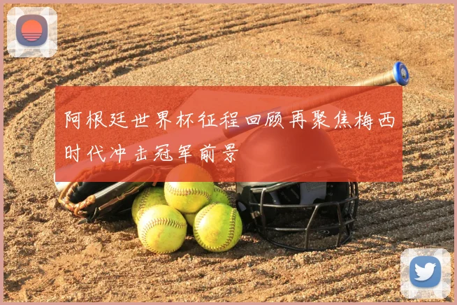 阿根廷世界杯征程回顾再聚焦梅西时代冲击冠军前景
