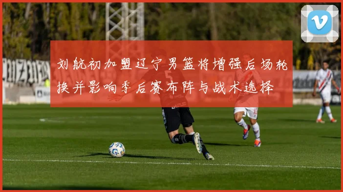 刘航初加盟辽宁男篮将增强后场轮换并影响季后赛布阵与战术选择