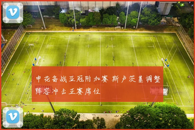 申花备战亚冠附加赛 斯卢茨基调整阵容冲击正赛席位