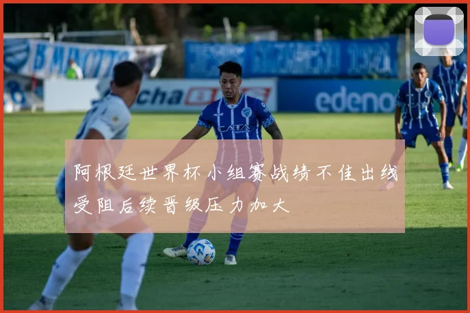 阿根廷世界杯小组赛战绩不佳出线受阻后续晋级压力加大