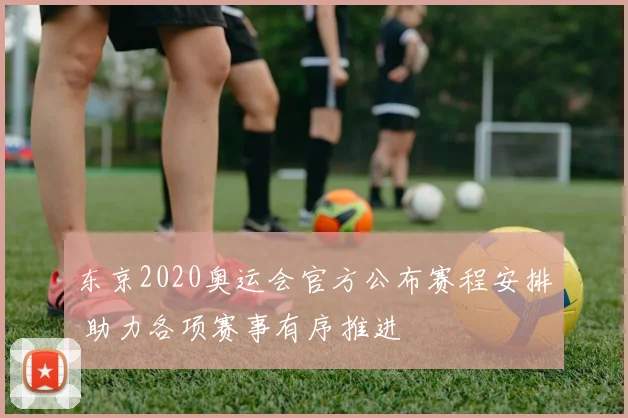 东京2020奥运会官方公布赛程安排 助力各项赛事有序推进