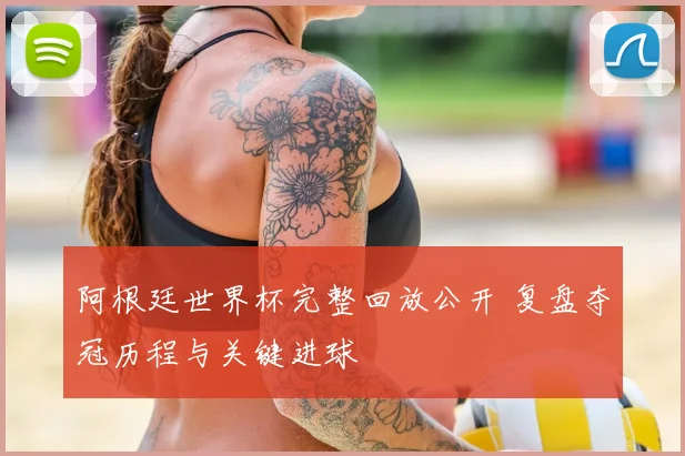 阿根廷世界杯完整回放公开 复盘夺冠历程与关键进球