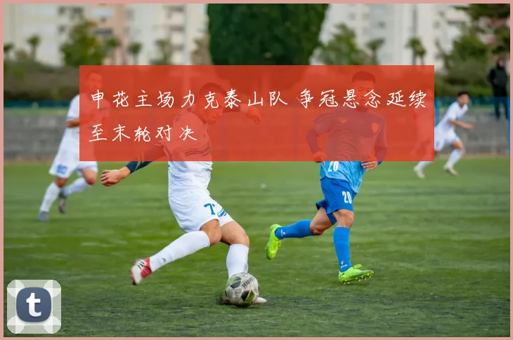 申花主场力克泰山队 争冠悬念延续至末轮对决