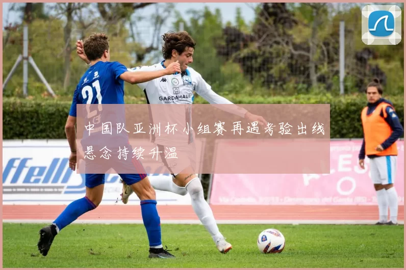 中国队亚洲杯小组赛再遇考验出线悬念持续升温