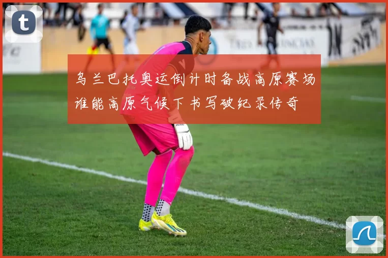 乌兰巴托奥运倒计时备战高原赛场谁能高原气候下书写破纪录传奇