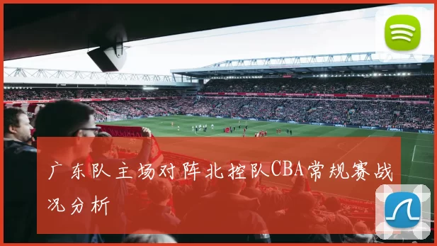 广东队主场对阵北控队CBA常规赛战况分析