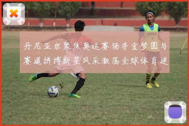 丹尼亚尔聚焦奥运赛场夺金梦圆与赛道拼搏新星风采激荡全球体育迷