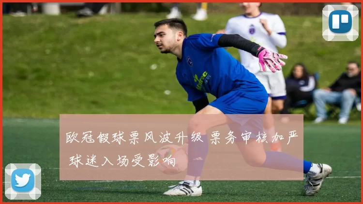 欧冠假球票风波升级 票务审核加严 球迷入场受影响