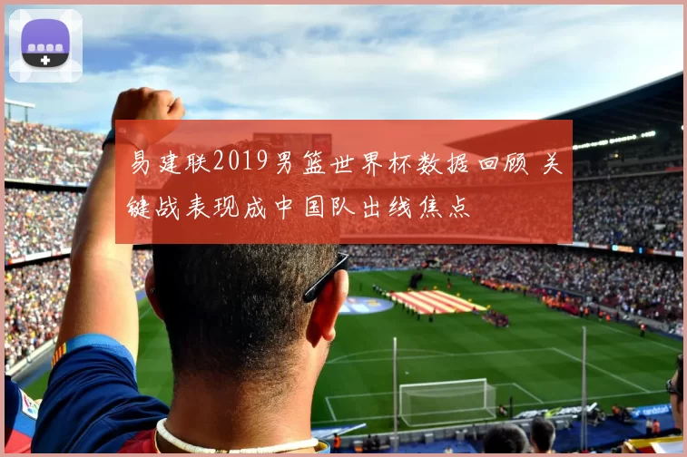 易建联2019男篮世界杯数据回顾 关键战表现成中国队出线焦点