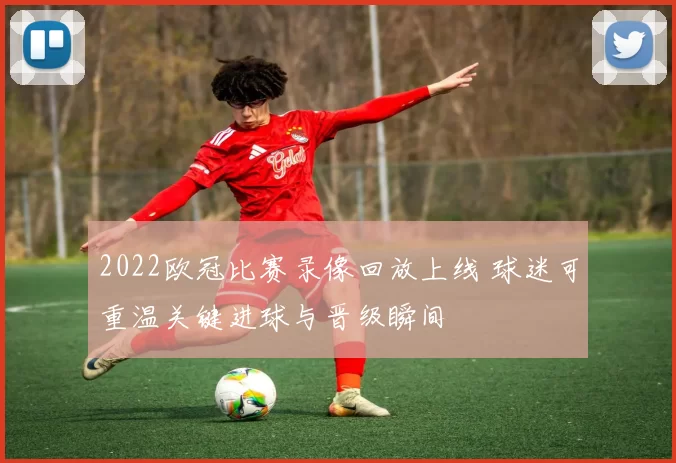 2022欧冠比赛录像回放上线 球迷可重温关键进球与晋级瞬间