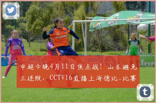 中超今晚4月11日焦点战!山东避免三连败,CCTV16直播上海德比_比赛_海港_主场