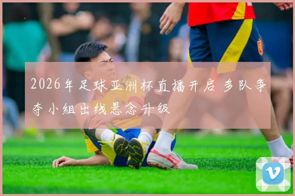 2026年足球亚洲杯直播开启 多队争夺小组出线悬念升级