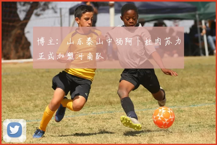 博主：山东泰山中场阿卜杜肉苏力正式加盟河南队