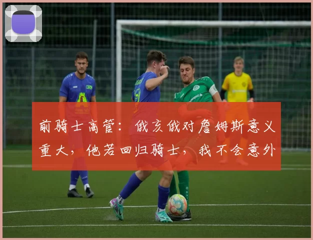 前骑士高管：俄亥俄对詹姆斯意义重大，他若回归骑士，我不会意外