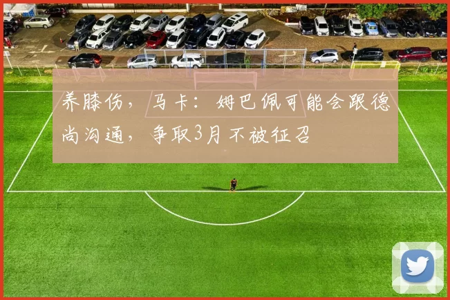 养膝伤，马卡：姆巴佩可能会跟德尚沟通，争取3月不被征召