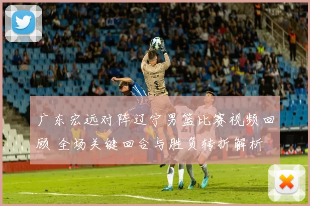 广东宏远对阵辽宁男篮比赛视频回顾 全场关键回合与胜负转折解析