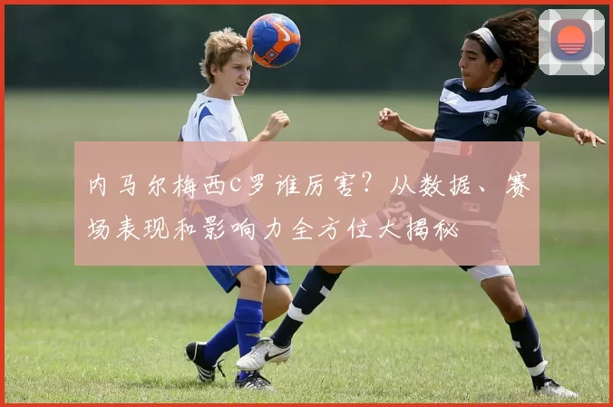 内马尔梅西c罗谁厉害？从数据、赛场表现和影响力全方位大揭秘