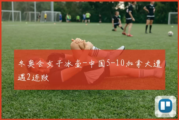 冬奥会女子冰壶-中国5-10加拿大遭遇2连败