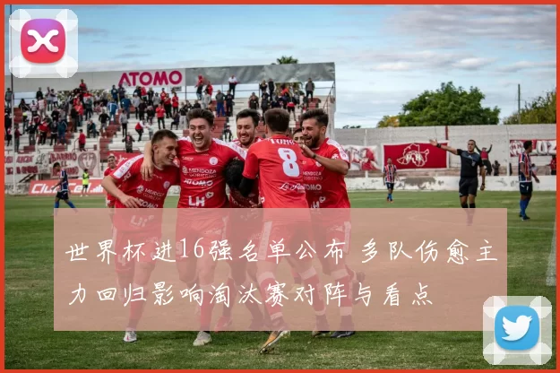 世界杯进16强名单公布 多队伤愈主力回归影响淘汰赛对阵与看点