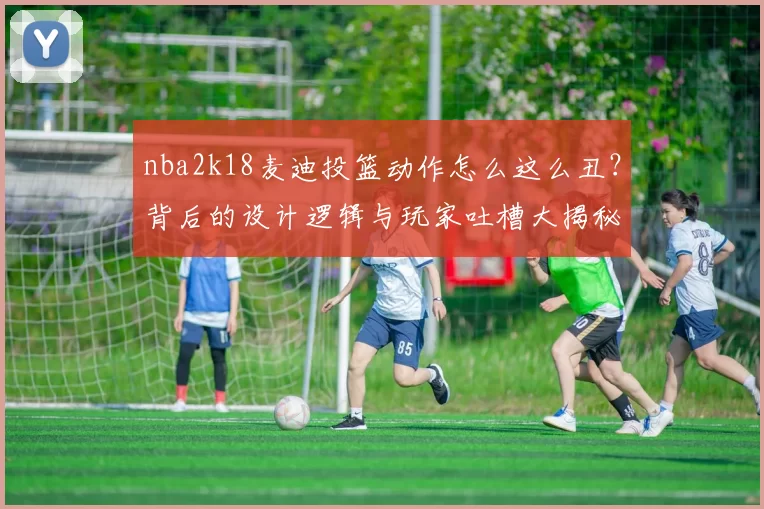 nba2k18麦迪投篮动作怎么这么丑？背后的设计逻辑与玩家吐槽大揭秘