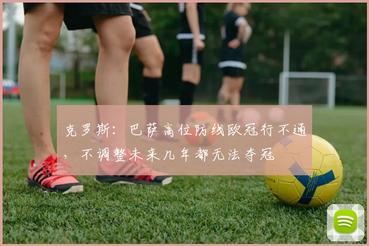 克罗斯：巴萨高位防线欧冠行不通，不调整未来几年都无法夺冠