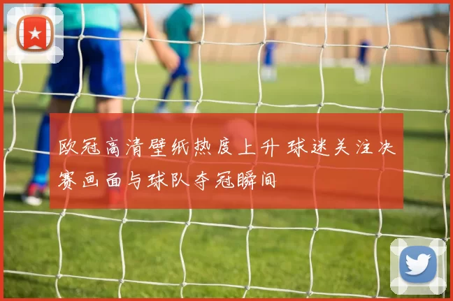 欧冠高清壁纸热度上升 球迷关注决赛画面与球队夺冠瞬间