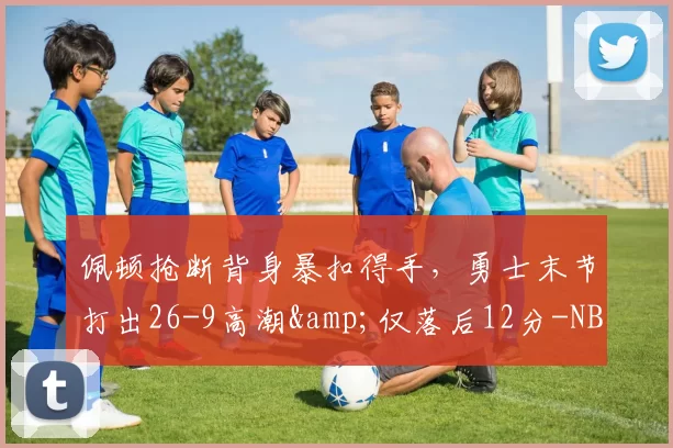 佩顿抢断背身暴扣得手，勇士末节打出26-9高潮&仅落后12分-NBA新闻