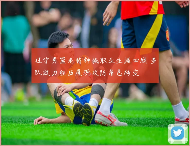 辽宁男篮老将钟诚职业生涯回顾 多队效力经历展现攻防角色转变