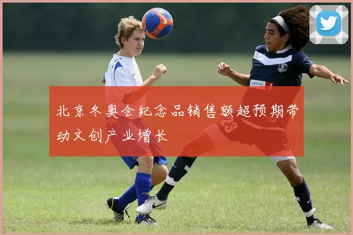 北京冬奥会纪念品销售额超预期带动文创产业增长