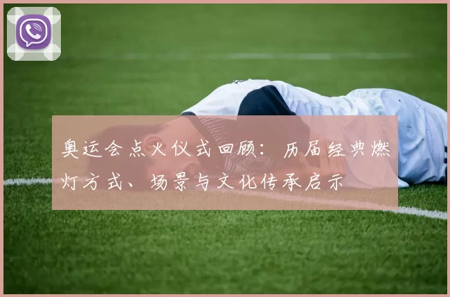 奥运会点火仪式回顾：历届经典燃灯方式、场景与文化传承启示