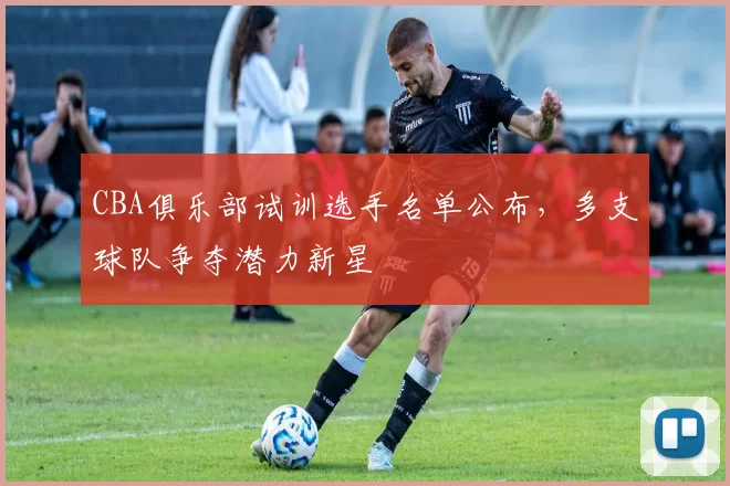 CBA俱乐部试训选手名单公布，多支球队争夺潜力新星