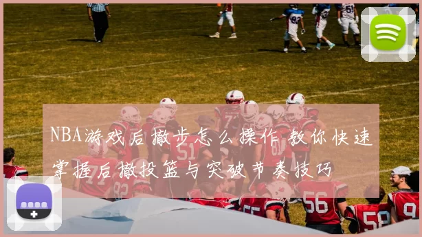 NBA游戏后撤步怎么操作 教你快速掌握后撤投篮与突破节奏技巧