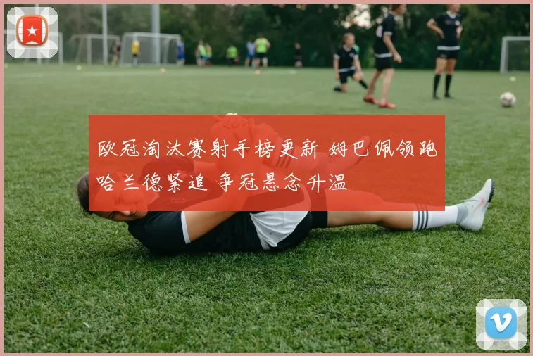 欧冠淘汰赛射手榜更新 姆巴佩领跑哈兰德紧追 争冠悬念升温