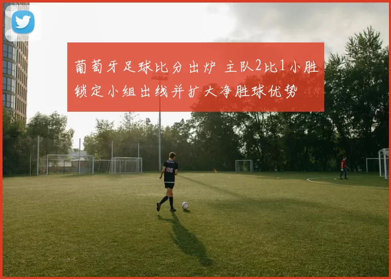 葡萄牙足球比分出炉 主队2比1小胜锁定小组出线并扩大净胜球优势