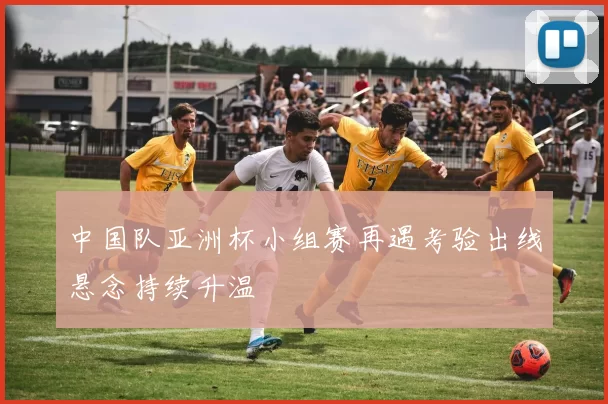 中国队亚洲杯小组赛再遇考验出线悬念持续升温