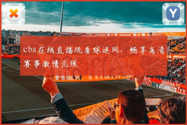 cba在线直播观看球迷网，畅享高清赛事激情无限