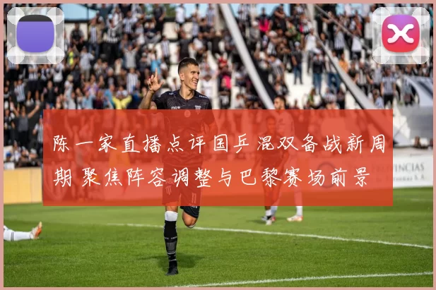 陈一家直播点评国乒混双备战新周期 聚焦阵容调整与巴黎赛场前景