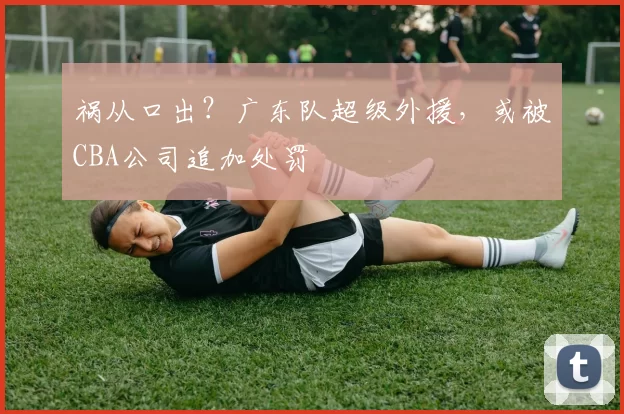 祸从口出？广东队超级外援，或被CBA公司追加处罚